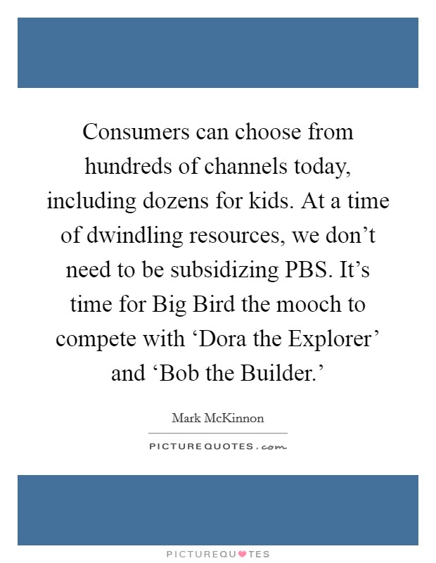 Consumers can choose from hundreds of channels today, including dozens for kids. At a time of dwindling resources, we don't need to be subsidizing PBS. It's time for Big Bird the mooch to compete with ‘Dora the Explorer' and ‘Bob the Builder.' Picture Quote #1