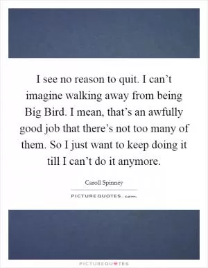 I see no reason to quit. I can’t imagine walking away from being Big Bird. I mean, that’s an awfully good job that there’s not too many of them. So I just want to keep doing it till I can’t do it anymore Picture Quote #1