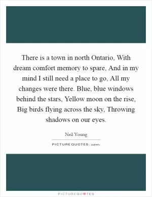 There is a town in north Ontario, With dream comfort memory to spare, And in my mind I still need a place to go, All my changes were there. Blue, blue windows behind the stars, Yellow moon on the rise, Big birds flying across the sky, Throwing shadows on our eyes Picture Quote #1