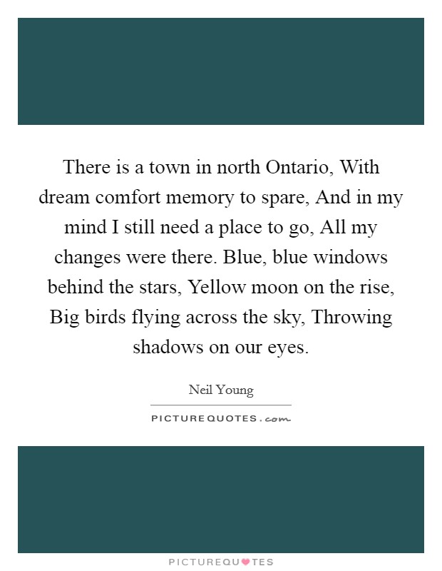 There is a town in north Ontario, With dream comfort memory to spare, And in my mind I still need a place to go, All my changes were there. Blue, blue windows behind the stars, Yellow moon on the rise, Big birds flying across the sky, Throwing shadows on our eyes. Picture Quote #1