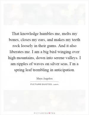 That knowledge humbles me, melts my bones, closes my ears, and makes my teeth rock loosely in their gums. And it also liberates me. I am a big bird winging over high mountains, down into serene valleys. I am ripples of waves on silver seas. I’m a spring leaf trembling in anticipation Picture Quote #1