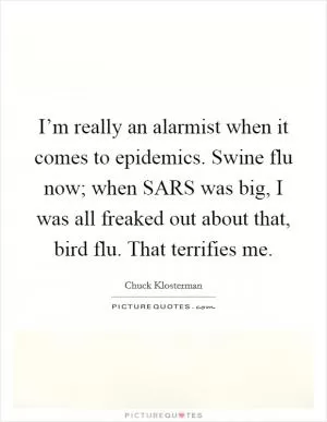 I’m really an alarmist when it comes to epidemics. Swine flu now; when SARS was big, I was all freaked out about that, bird flu. That terrifies me Picture Quote #1