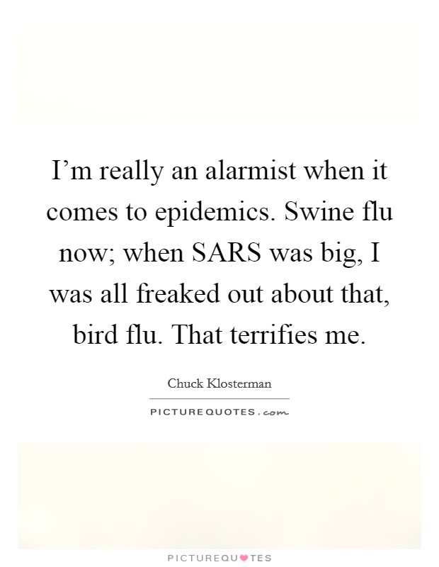 I'm really an alarmist when it comes to epidemics. Swine flu now; when SARS was big, I was all freaked out about that, bird flu. That terrifies me. Picture Quote #1