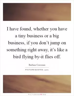 I have found, whether you have a tiny business or a big business, if you don’t jump on something right away, it’s like a bird flying by-it flies off Picture Quote #1