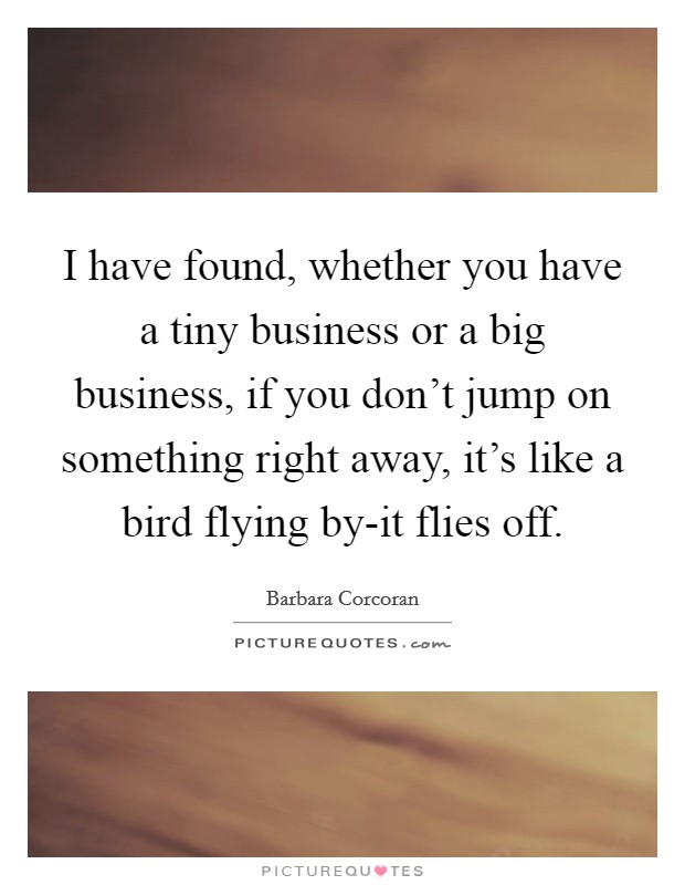 I have found, whether you have a tiny business or a big business, if you don't jump on something right away, it's like a bird flying by-it flies off. Picture Quote #1
