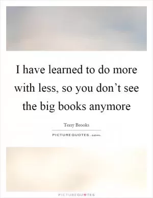 I have learned to do more with less, so you don’t see the big books anymore Picture Quote #1