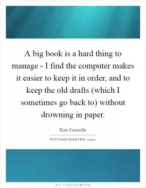A big book is a hard thing to manage - I find the computer makes it easier to keep it in order, and to keep the old drafts (which I sometimes go back to) without drowning in paper Picture Quote #1