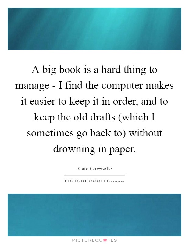 A big book is a hard thing to manage - I find the computer makes it easier to keep it in order, and to keep the old drafts (which I sometimes go back to) without drowning in paper. Picture Quote #1