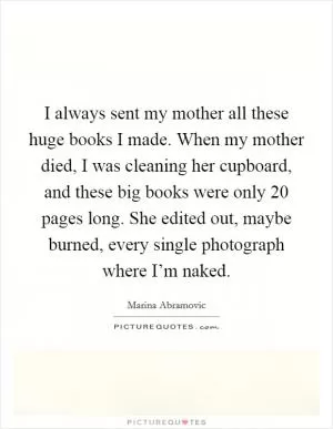 I always sent my mother all these huge books I made. When my mother died, I was cleaning her cupboard, and these big books were only 20 pages long. She edited out, maybe burned, every single photograph where I’m naked Picture Quote #1