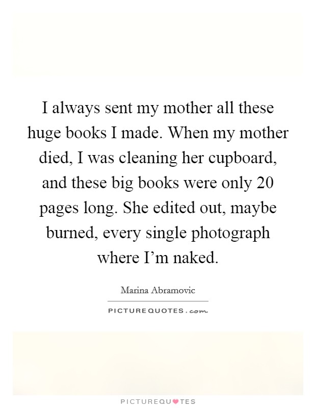 I always sent my mother all these huge books I made. When my mother died, I was cleaning her cupboard, and these big books were only 20 pages long. She edited out, maybe burned, every single photograph where I'm naked. Picture Quote #1
