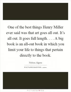 One of the best things Henry Miller ever said was that art goes all out. It’s all out. It goes full length. . . . A big book is an all-out book in which you limit your life to things that pertain directly to the book Picture Quote #1