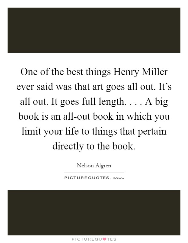One of the best things Henry Miller ever said was that art goes all out. It's all out. It goes full length. . . . A big book is an all-out book in which you limit your life to things that pertain directly to the book. Picture Quote #1