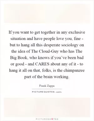 If you want to get together in any exclusive situation and have people love you, fine - but to hang all this desperate sociology on the idea of The Cloud-Guy who has The Big Book, who knows if you’ve been bad or good - and CARES about any of it - to hang it all on that, folks, is the chimpanzee part of the brain working Picture Quote #1
