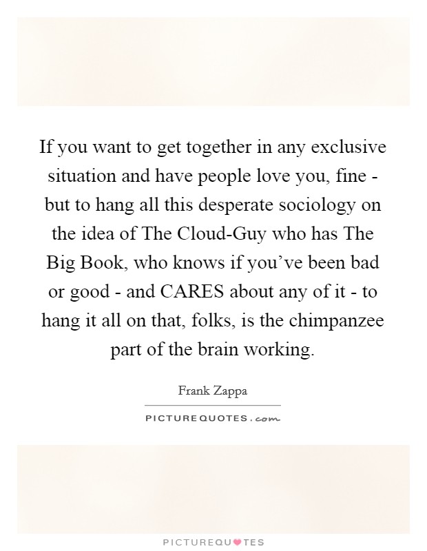 If you want to get together in any exclusive situation and have people love you, fine - but to hang all this desperate sociology on the idea of The Cloud-Guy who has The Big Book, who knows if you've been bad or good - and CARES about any of it - to hang it all on that, folks, is the chimpanzee part of the brain working. Picture Quote #1
