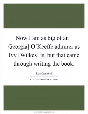 Now I am as big of an [ Georgia] O’Keeffe admirer as Ivy [Wilkes] is, but that came through writing the book Picture Quote #1