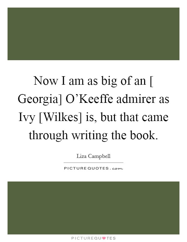 Now I am as big of an [ Georgia] O'Keeffe admirer as Ivy [Wilkes] is, but that came through writing the book. Picture Quote #1