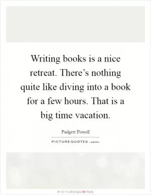 Writing books is a nice retreat. There’s nothing quite like diving into a book for a few hours. That is a big time vacation Picture Quote #1