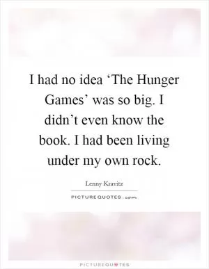 I had no idea ‘The Hunger Games’ was so big. I didn’t even know the book. I had been living under my own rock Picture Quote #1