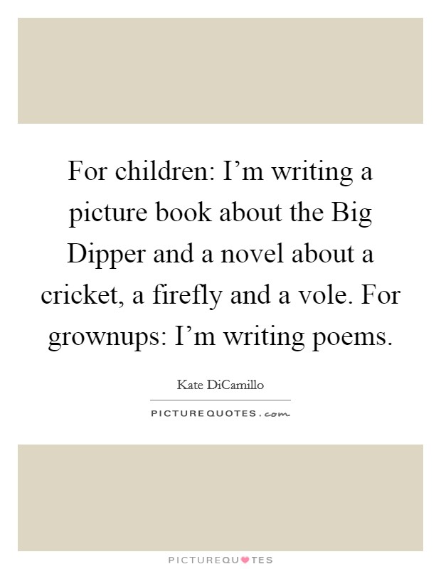 For children: I'm writing a picture book about the Big Dipper and a novel about a cricket, a firefly and a vole. For grownups: I'm writing poems. Picture Quote #1