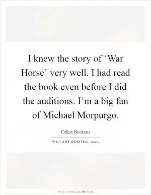 I knew the story of ‘War Horse’ very well. I had read the book even before I did the auditions. I’m a big fan of Michael Morpurgo Picture Quote #1