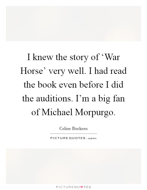 I knew the story of ‘War Horse' very well. I had read the book even before I did the auditions. I'm a big fan of Michael Morpurgo. Picture Quote #1