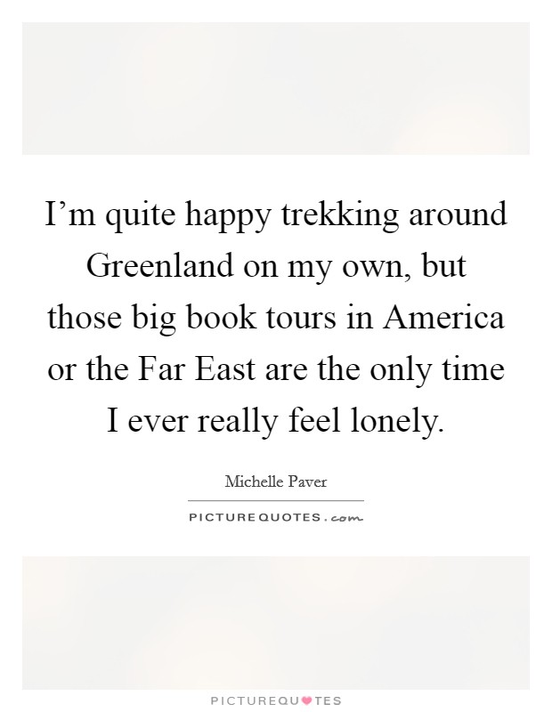 I'm quite happy trekking around Greenland on my own, but those big book tours in America or the Far East are the only time I ever really feel lonely. Picture Quote #1