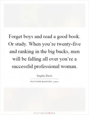 Forget boys and read a good book. Or study. When you’re twenty-five and ranking in the big bucks, men will be falling all over you’re a successful professional woman Picture Quote #1