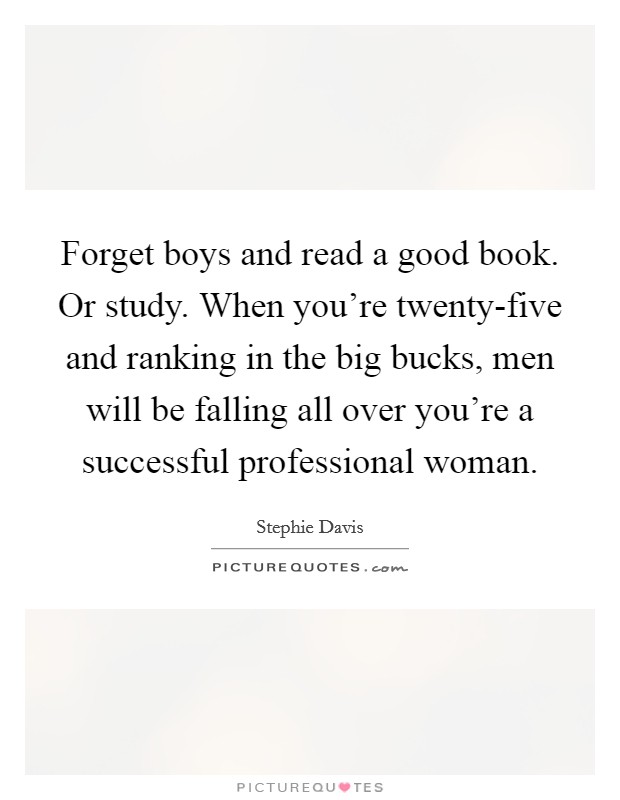 Forget boys and read a good book. Or study. When you're twenty-five and ranking in the big bucks, men will be falling all over you're a successful professional woman. Picture Quote #1
