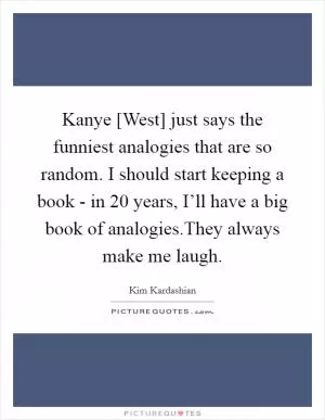 Kanye [West] just says the funniest analogies that are so random. I should start keeping a book - in 20 years, I’ll have a big book of analogies.They always make me laugh Picture Quote #1