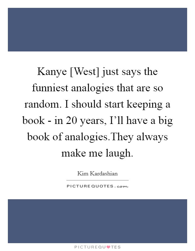 Kanye [West] just says the funniest analogies that are so random. I should start keeping a book - in 20 years, I'll have a big book of analogies.They always make me laugh. Picture Quote #1