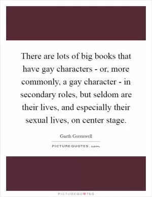 There are lots of big books that have gay characters - or, more commonly, a gay character - in secondary roles, but seldom are their lives, and especially their sexual lives, on center stage Picture Quote #1