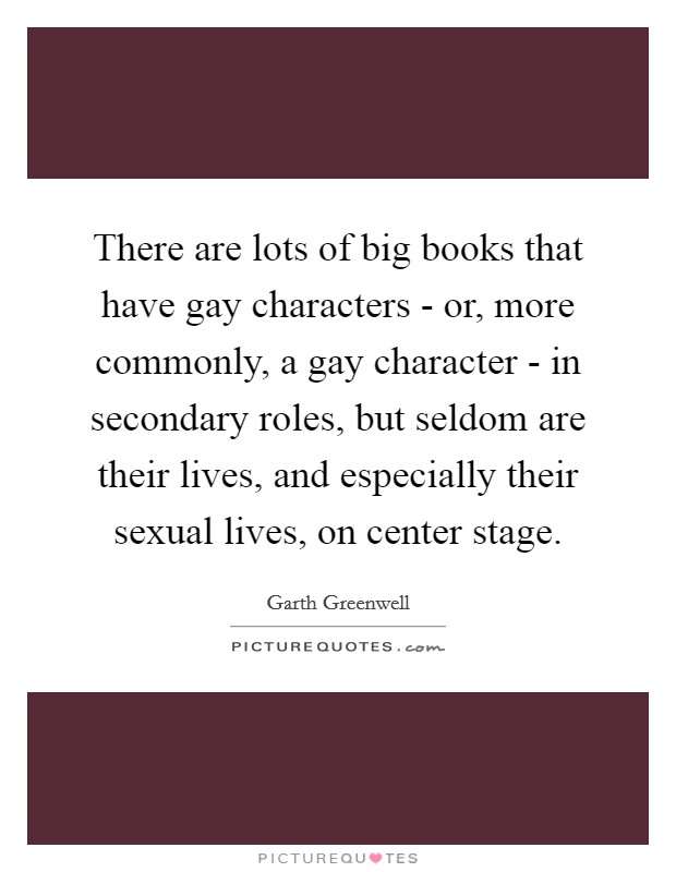 There are lots of big books that have gay characters - or, more commonly, a gay character - in secondary roles, but seldom are their lives, and especially their sexual lives, on center stage. Picture Quote #1