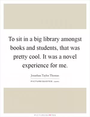 To sit in a big library amongst books and students, that was pretty cool. It was a novel experience for me Picture Quote #1