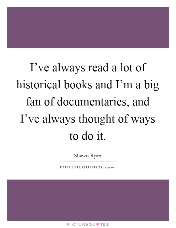 I've always read a lot of historical books and I'm a big fan of documentaries, and I've always thought of ways to do it. Picture Quote #1