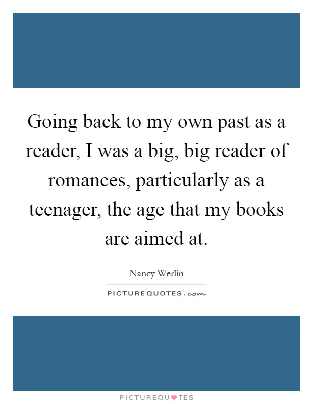 Going back to my own past as a reader, I was a big, big reader of romances, particularly as a teenager, the age that my books are aimed at. Picture Quote #1