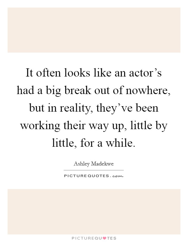 It often looks like an actor's had a big break out of nowhere, but in reality, they've been working their way up, little by little, for a while. Picture Quote #1