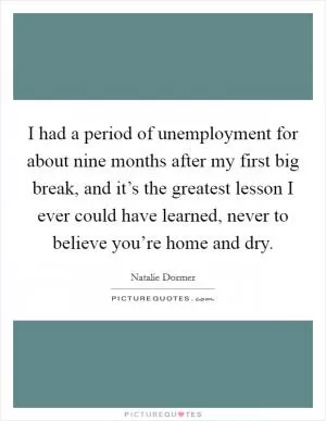 I had a period of unemployment for about nine months after my first big break, and it’s the greatest lesson I ever could have learned, never to believe you’re home and dry Picture Quote #1