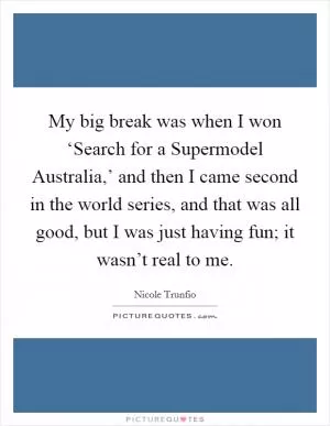 My big break was when I won ‘Search for a Supermodel Australia,’ and then I came second in the world series, and that was all good, but I was just having fun; it wasn’t real to me Picture Quote #1