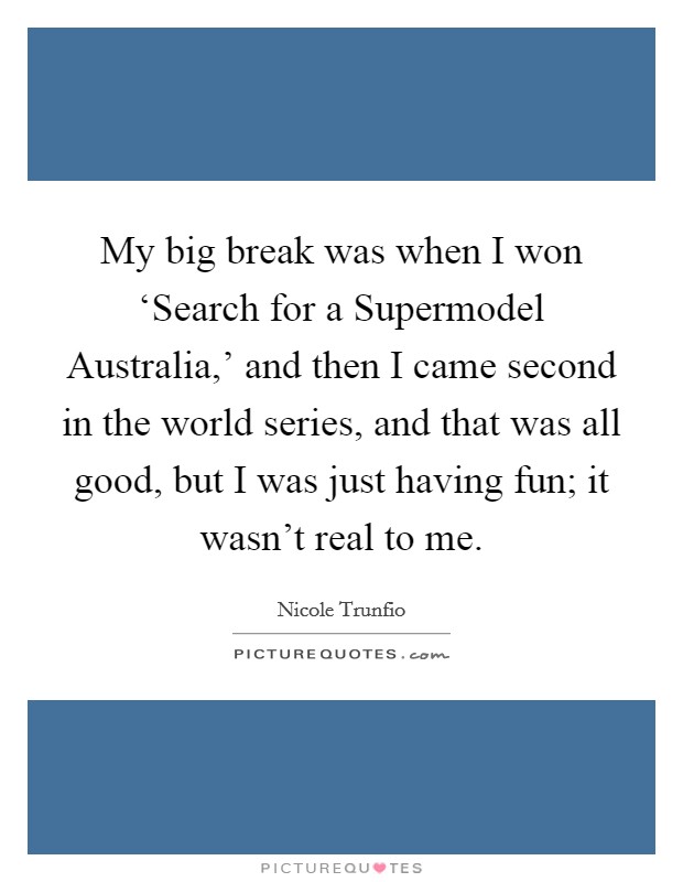 My big break was when I won ‘Search for a Supermodel Australia,' and then I came second in the world series, and that was all good, but I was just having fun; it wasn't real to me. Picture Quote #1