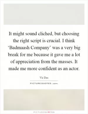 It might sound cliched, but choosing the right script is crucial. I think ‘Badmaash Company’ was a very big break for me because it gave me a lot of appreciation from the masses. It made me more confident as an actor Picture Quote #1