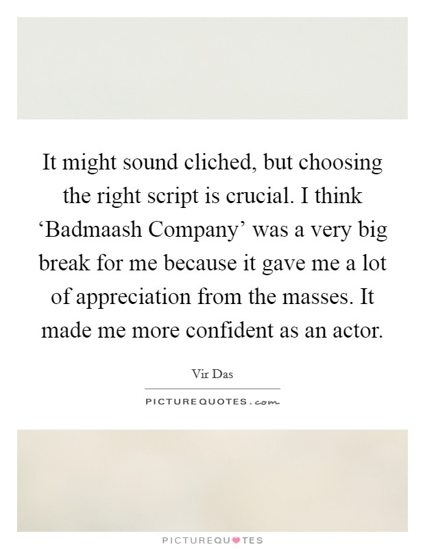 It might sound cliched, but choosing the right script is crucial. I think ‘Badmaash Company' was a very big break for me because it gave me a lot of appreciation from the masses. It made me more confident as an actor. Picture Quote #1