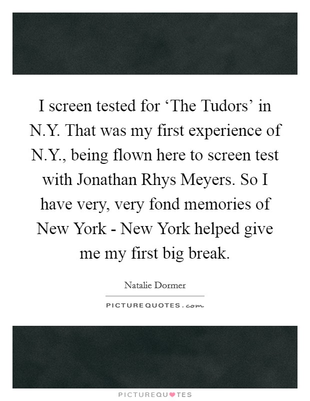 I screen tested for ‘The Tudors' in N.Y. That was my first experience of N.Y., being flown here to screen test with Jonathan Rhys Meyers. So I have very, very fond memories of New York - New York helped give me my first big break. Picture Quote #1