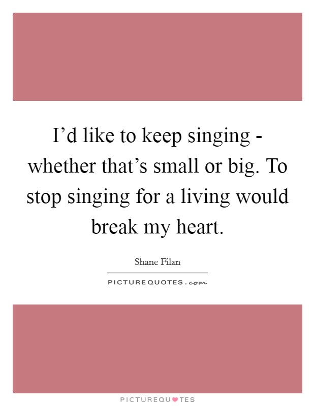 I'd like to keep singing - whether that's small or big. To stop singing for a living would break my heart. Picture Quote #1