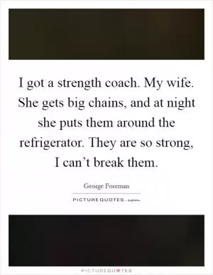 I got a strength coach. My wife. She gets big chains, and at night she puts them around the refrigerator. They are so strong, I can’t break them Picture Quote #1