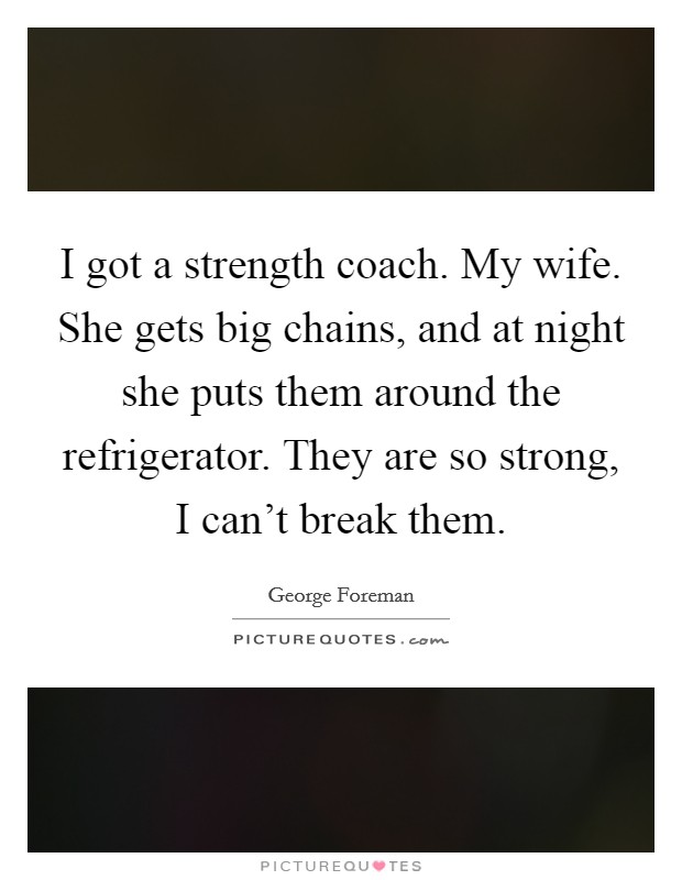 I got a strength coach. My wife. She gets big chains, and at night she puts them around the refrigerator. They are so strong, I can't break them. Picture Quote #1