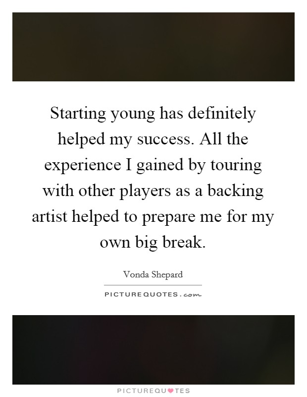 Starting young has definitely helped my success. All the experience I gained by touring with other players as a backing artist helped to prepare me for my own big break. Picture Quote #1