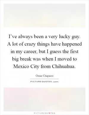 I’ve always been a very lucky guy. A lot of crazy things have happened in my career, but I guess the first big break was when I moved to Mexico City from Chihuahua Picture Quote #1