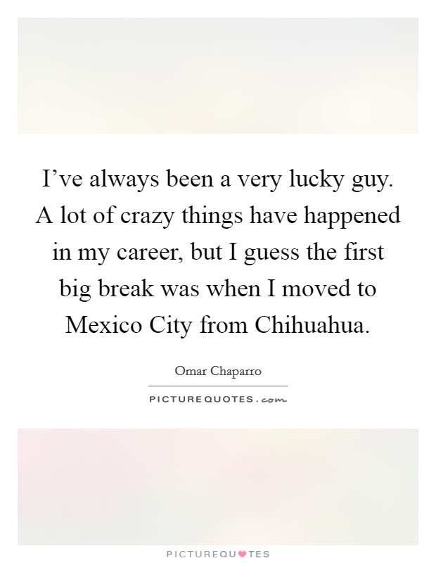 I've always been a very lucky guy. A lot of crazy things have happened in my career, but I guess the first big break was when I moved to Mexico City from Chihuahua. Picture Quote #1