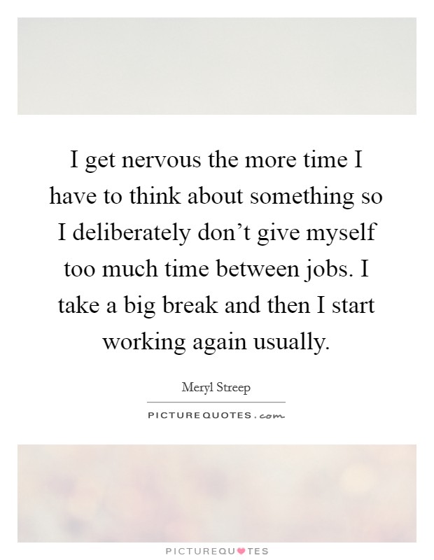 I get nervous the more time I have to think about something so I deliberately don't give myself too much time between jobs. I take a big break and then I start working again usually. Picture Quote #1