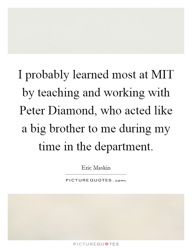 I probably learned most at MIT by teaching and working with Peter Diamond, who acted like a big brother to me during my time in the department Picture Quote #1